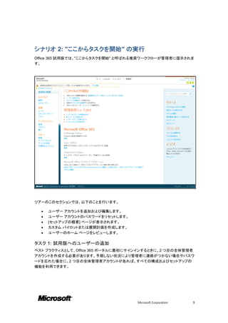 シナリオ 2: "ここからタスクを開始" の実行
Office 365 試用版では、"ここからタスクを開始" と呼ばれる推奨ワークフローが管理者に提示されま
す。




ツアーのこのセクションでは、以下のことを行います。

     ユーザー アカウントを追加および編集します。
     ユーザー アカウントのパスワードをリセットします。
     [セットアップの概要] ページが表示されます。
     カスタム パイロットまたは展開計画を作成します。
     ユーザーのホーム ページをレビューします。

タスク 1: 試用版へのユーザーの追加
ベスト プラクティスとして、Office 365 ポータルに最初にサインインするときに、2 つ目の全体管理者
アカウントを作成する必要があります。予期しない状況により管理者に連絡がつかない場合やパスワ
ードを忘れた場合に、2 つ目の全体管理者アカウントがあれば、すべての構成およびセットアップの
機能を利用できます。




                                  Microsoft Corporation   9
 