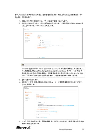 まず、Kim Akers のアカウントを作成し、全体管理者にします。次に、Chris Gray の標準のユーザー
アカウントを作成します。

   1.   [ここからタスクを開始] で、[ユーザーを追加する] をクリックします。
   2.   [姓] には「Kim」と入力し、[名] には「Akers」と入力します。[表示名] には「Kim Akers」と入
        力し、[ユーザー名] には「KimA」と入力します。




         注

        (オプション) [追加のプロパティ] をクリックすることにより、その他の詳細を入力できます。こ
        れらの詳細は、Microsoft Exchange Online および Lync Online のグローバル アドレス一
        覧に表示されます。この追加情報は、日常業務の操作に役立ちます。たとえば、オンライン
        でないユーザーに連絡をとる必要がある場合に、電話番号を簡単に検索できます。

   3.   [次へ] をクリックします。
   4.   [設定] ページの [役割の割り当て] の [このユーザーに管理者権限を付与しますか?] で、
        [はい] を選択します。




   5.   リンク [管理者の役割に関する詳細情報] をクリックし、Office 365 で利用可能な管理者の
        役割の種類を確認します。


                                            Microsoft Corporation   10
 