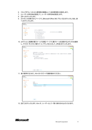 6.   ドロップダウン リストから管理者の種類として [全体管理者] を設定します。
7.   [ユーザーの所在地の設定] で、ユーザーの所在地を設定します。
8.   [次へ] をクリックします。
9.   [ライセンスの割り当て] ページで、[Microsoft Office 365 プラン E3] をクリックした後、[次
     へ] をクリックします。




10. (オプション) [結果を電子メールで送信] ページで [電子メールを送信する] ボックスを選択
    し、テキスト ボックスに電子メール アドレスを入力して、[作成] をクリックします。




11. 後で使用するために、Kim のパスワードを書き留めてください。




12. [完了] をクリックします。Kim が、ユーザーとして一覧に表示されるようになります。




                                         Microsoft Corporation   11
 