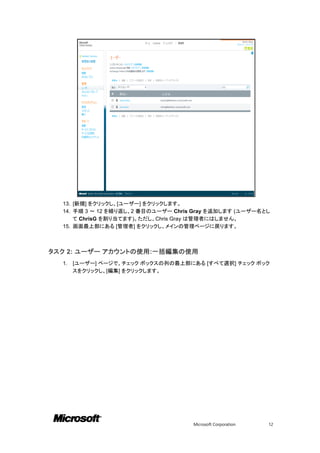 13. [新規] をクリックし、[ユーザー] をクリックします。
  14. 手順 3 ～ 12 を繰り返し、2 番目のユーザー Chris Gray を追加します (ユーザー名とし
      て ChrisG を割り当てます)。ただし、Chris Gray は管理者にはしません。
  15. 画面最上部にある [管理者] をクリックし、メインの管理ページに戻ります。



タスク 2: ユーザー アカウントの使用:一括編集の使用
  1.   [ユーザー] ページで、チェック ボックスの列の最上部にある [すべて選択] チェック ボック
       スをクリックし、[編集] をクリックします。




                                     Microsoft Corporation   12
 