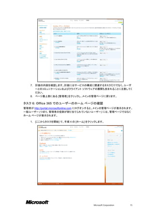 7. 計画の内容を確認します。計画にはサービスの構成に関連するタスクだけでなく、ユーザ
       ーとのコミュニケーションおよびクライアント ソフトウェアの展開も含まれることに注意してく
       ださい。
    8. ページ最上部にある [管理者] をクリックし、メインの管理ページに戻ります。

タスク 6: Office 365 でのユーザーのホーム ページの確認
管理者が http://portal.microsoftonline.com にログオンすると、メインの管理ページが表示されます。
一般ユーザー (つまり、管理者の役割が割り当てられていないユーザー) には、管理ページではなく
ホーム ページが表示されます。

    1.   [ここからタスクを開始] で、手順 4 の [ホーム] をクリックします。




                                         Microsoft Corporation   15
 