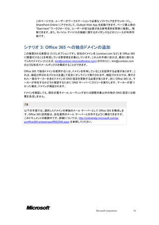 このページでは、ユーザーがワークステーションで必要なソフトウェアをダウンロードし、
       SharePoint Online にアクセスして、Outlook Web App を起動できます。ページ最上部の
       "Start here" ワークフローでは、ユーザーが従う必要がある参考資料を簡単に検索し、理
       解できます。また、モバイル デバイスの接続に関するガイダンスなどのリソースが利用可
       能です。



シナリオ 3: Office 365 への独自ドメインの追加
この推奨される実習は (ただしオプションです)、自社のドメイン名 (contoso.com など) を Office 365
に関連付けることを希望している管理者を対象としています。これらの手順に従えば、最初に割り当
てられたドメイン (たとえば、kim@contoso.microsoftonline.com) の代わりに、kim@contoso.com
のような形式でメールボックスを構成することができます。

Office 365 で独自ドメインを使用するには、ドメインを所有していることを証明する必要があります。こ
れは、検証と呼ばれるプロセスを通じて完全にオンラインで実行されます。検証プロセスでは、発行さ
れた一意のマーカーを含むドメインの DNS 設定を更新する必要があります。次に Office 365 は、マ
ーカーが存在するかどうか確認するために DNS サーバーにクエリーを実行します。マーカーが見つ
かった場合、ドメインが検証されます。

ドメインを検証しても、現在の電子メール ルーティングまたは調整対象以外の他の DNS 設定には影
響を及ぼしません。

 注

以下の手順では、選択したドメインの単独のメール サーバーとして Office 365 を構成しま
す。Office 365 試用版は、自社運用のメール サーバーと共存するように構成できますが、
このドキュメントの範囲外です。詳細については、http://onlinehelp.microsoft.com/ja-
jp/office365-enterprises/ff652556.aspx を参照してください。




                                            Microsoft Corporation   16
 