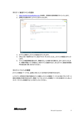 タスク 1: 独自ドメインの追加
   1.   https://portal.microsoftonline.com を参照し、管理者の資格情報でサインインします。
   2.   [管理] の左側の列で、[ドメイン] をクリックします。




   3. [ドメイン] 画面で、[ドメインの追加] をクリックします。
   4. Office 365 で使用するドメイン名をテキスト ボックスに入力し、[ドメインの確認] をクリック
      します。
   5. ドメインの確認情報を読みます。情報が正しいと判断できる場合は、[次へ] をクリックしま
      す。情報が間違っている場合は、別のドメインを選択するか、またはドメイン登録の管理部
      門の担当者に問い合わせてください。



タスク 2: ドメインの確認
[ドメインの確認] ページでは、必要な DNS エントリを作成する手順が示されます。

レジストラーの特定の手順が記録されている場合、[ドメインの確認] ページには DNS プロバイダーに
固有の詳細な手順が含まれます。詳細については、[ドメインの確認] ページの [任意のドメイン名レジ
ストラーでドメインを確認する] リンクをクリックしてください。




                                            Microsoft Corporation    17
 