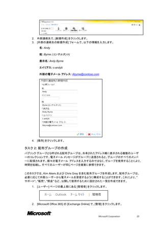 2.   外部連絡先で、[新規作成] をクリックします。
   3.   [外部の連絡先の新規作成] フォームで、以下の情報を入力します。

         名: Andy

         姓: Byrne (コンサルタント)

         表示名: Andy Byrne

         エイリアス: c-andyb

         外部の電子メール アドレス: Abyrne@contoso.com




   4.   [保存] をクリックします。

タスク 2: 配布グループの作成
パブリック グループとも呼ばれる配布グループは、共有されたアドレス帳に表示される複数のユーザ
ーのコレクションです。電子メール メッセージがグループに送信されると、グループのすべてのメンバ
ーに配信されます。個々の電子メール アドレスを入力するのではなく、グループを使用することにより、
時間を短縮し、すべてのユーザーが同じページを確実に参照できます。


このタスクでは、Kim Akers および Chris Gray を含む配布グループを作成します。配布グループは、
必要に応じて外部ユーザーから電子メールを受信するように構成することができます。これにより、"
サポート"、"販売"、"照会" など、公開して使用するために設計された一覧を作成できます。

   1.   [ユーザー] ページの最上部にある [管理者] をクリックします。




   2.   [Microsoft Office 365] の [Exchange Online] で、[管理] をクリックします。



                                                  Microsoft Corporation   20
 