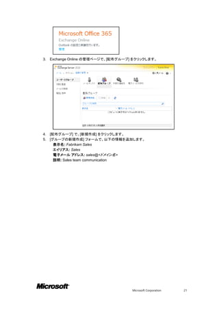 3.   Exchange Online の管理ページで、[配布グループ] をクリックします。




4.   [配布グループ] で、[新規作成] をクリックします。
5.   [グループの新規作成] フォームで、以下の情報を追加します。
       表示名: Fabrikam Sales
       エイリアス: Sales
       電子メール アドレス: sales@<ドメイン名>
       説明: Sales team communication




                                     Microsoft Corporation   21
 