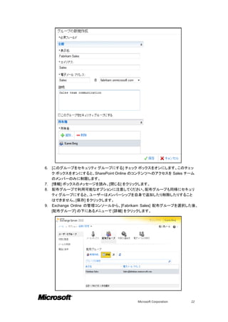 6. [このグループをセキュリティ グループにする] チェック ボックスをオンにします。このチェッ
   ク ボックスをオンにすると、SharePoint Online のコンテンツへのアクセスを Sales チーム
   のメンバーのみに制限します。
7. [情報] ボックスのメッセージを読み、[閉じる] をクリックします。
8. 配布グループで利用可能なオプションに注意してください。配布グループも同様にセキュリ
   ティ グループにすると、ユーザーはメンバーシップを自身で追加したり削除したりすること
   はできません。[保存] をクリックします。
9. Exchange Online の管理コンソールから、[Fabrikam Sales] 配布グループを選択した後、
   [配布グループ] の下にあるメニューで [詳細] をクリックします。




                                    Microsoft Corporation   22
 
