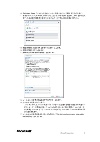 10. [Fabrikam Sales] ウィンドウで、[メンバーシップ] をクリックし、[追加] をクリックします。
11. 配布グループに Kim Akers、Chris Gray、および Andy Byrne を追加し、[OK] をクリックし
    ます。外部の契約従業員を配布リストのメンバーにできることに注意してください。




12. [配信の管理] が表示されるまで下にスクロールします。
13. [配信の管理] をクリックします。
14. [組織内および組織外の送信者] を選択します。




15. [メール ヒント] が表示されるまで下にスクロールします。
16. [メール ヒント] をクリックします。
      メール ヒントは、グループに電子メール メッセージを送信する場合の潜在的な問題につ
      いて、ユーザーに警告します。メール ヒントのテキストは、新しい電子メール メッセージ
      の [宛先] フィールド、[CC] フィールド、または [BCC] フィールドにグループを追加すると
      きに表示されます。
17. [メール ヒント] の下にあるテキスト ボックスに、「This list includes contacts external to
    the company.」と入力します。




                                           Microsoft Corporation    23
 