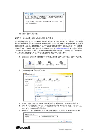 18. [保存] をクリックします。

タスク 3: メールボックスへのエイリアスの追加
メールボックスには、ユーザーに関連付けられた電子メール アドレスが割り当てられます。メールボッ
クスでは多くの場合、アンケートの結果、顧客からのフィードバック、サポート要求の受信など、業務の
目的に対応するために、追加の電子メール アドレスが必要となります。これにより、ユーザーの実際
の電子メール アドレスを公開することなく、「詳細については info@contoso.com までお問い合わせ
ください」などのメッセージによって、連絡先情報を一般に公開できます。このタスクでは、ユーザーの
メールボックスに代替電子メール アドレスを追加する方法について示します。

   1.   Exchange Online の [管理者] ページの最上部にある [メールボックス] をクリックします。




   2.   Chris Gray をダブルクリックします。




   3. [Chris Gray] フォームで、[電子メール オプション] をクリックし、[追加] をクリックします。
   4. Web ページの [電子メール アドレスの追加] ダイアログ ボックスの [電子メール アドレス]
      エントリで、「support」と入力します。
   5. ドロップダウン リストを使用して、ドメインを独自ドメインに設定し、[OK] をクリックします。




                                        Microsoft Corporation   24
 
