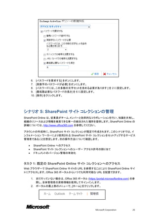 6.    [パスワードを要求する] をオンにします。
      7.    [英数字のパスワードが必要] をオンにします。
      8.    [パスワードには、この多数の文字セットを含める必要があります:] を 2 に設定します。
      9.    [最低限必要なパスワードの長さ] を 6 に設定します。
      10.   [保存] をクリックします。




シナリオ 5: SharePoint サイト コレクションの管理
SharePoint Online は、従業員がチーム メンバーと効率的なコラボレーションを行い、知識を共有し、
組織のリソースおよび情報を検索できる単一の統合された場所を提供します。SharePoint Online の
詳細については、http://www.office365.com を参照してください。

アカウントの作成時に、SharePoint サイト コレクションが既定で作成されます。このシナリオでは、イ
ンフォメーション ワーカーにより使用される SharePoint サイト コレクションをセットアップするサービス
管理者であることを想定します。次の操作方法について確認します。

          SharePoint Online へのアクセス
          SharePoint サイト コレクションへのユーザー アクセス許可の割り当て
          ドキュメントのバージョン管理の有効化



タスク 1: 既定の SharePoint Online サイト コレクションへのアクセス
Web ブラウザーで SharePoint Online サイトの URL を参照することにより SharePoint Online サイ
トにアクセスします。Office 365 ポータルからいつでも利用可能な URL を配置できます。

      1. まだ行っていない場合は、Office 365 ポータル (https://portal.microsoftonline.com) を参
         照し、全体管理者の資格情報を使用してサインインします。
      2. ポータルの最上部のメニューで、[ホーム] をクリックします。




                                                 Microsoft Corporation    26
 