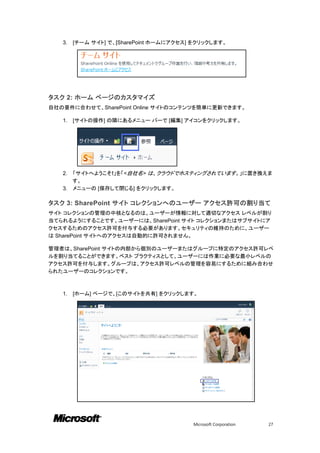 3.   [チーム サイト] で、[SharePoint ホームにアクセス] をクリックします。




タスク 2: ホーム ページのカスタマイズ
自社の要件に合わせて、SharePoint Online サイトのコンテンツを簡単に更新できます。

   1.   [サイトの操作] の隣にあるメニュー バーで [編集] アイコンをクリックします。




   2. 「サイトへようこそ!」を「<自社名> は、クラウドでホスティングされています。」に置き換えま
      す。
   3. メニューの [保存して閉じる] をクリックします。

タスク 3: SharePoint サイト コレクションへのユーザー アクセス許可の割り当て
サイト コレクションの管理の中核となるのは、ユーザーが情報に対して適切なアクセス レベルが割り
当てられるようにすることです。ユーザーには、SharePoint サイト コレクションまたはサブサイトにア
クセスするためのアクセス許可を付与する必要があります。セキュリティの維持のために、ユーザー
は SharePoint サイトへのアクセスは自動的に許可されません。

管理者は、SharePoint サイトの内部から個別のユーザーまたはグループに特定のアクセス許可レベ
ルを割り当てることができます。ベスト プラクティスとして、ユーザーには作業に必要な最小レベルの
アクセス許可を付与します。グループは、アクセス許可レベルの管理を容易にするために組み合わせ
られたユーザーのコレクションです。



   1.   [ホーム] ページで、[このサイトを共有] をクリックします。




                                         Microsoft Corporation   27
 
