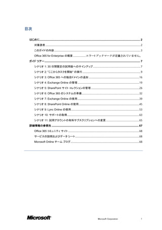 目次

 はじめに............................................................................................................................................ 2
       対象読者 .................................................................................................................................................................. 2
       このガイドの内容 ................................................................................................................................................... 3
       Office 365 for Enterprise の概要 ...................... エラー! ブックマークが定義されていません。
 ガイド ツアー ..................................................................................................................................... 7
       シナリオ 1: 30 日間限定の試用版へのサインアップ ................................................................................. 7
       シナリオ 2: "ここからタスクを開始" の実行 ................................................................................................... 9
       シナリオ 3: Office 365 への独自ドメインの追加 ......................................................................................16
       シナリオ 4: Exchange Online の管理 .........................................................................................................19
       シナリオ 5: SharePoint サイト コレクションの管理 ..................................................................................26
       シナリオ 6: Office 365 のシステムの準備 ..................................................................................................32
       シナリオ 7: Exchange Online の使用 .........................................................................................................39
       シナリオ 8: SharePoint Online の使用 .......................................................................................................45
       シナリオ 9: Lync Online の使用 ....................................................................................................................53
       シナリオ 10: サポートの取得...........................................................................................................................63
       シナリオ 11: 試用アカウントの有料サブスクリプションへの変更 .........................................................65
 詳細情報の参照先 ......................................................................................................................... 67
       Office 365 コミュニティ サイト .........................................................................................................................68
       サービスの説明およびデータ シート .............................................................................................................68
       Microsoft Online チーム ブログ.....................................................................................................................68




                                                                                                          Microsoft Corporation                                              1
 