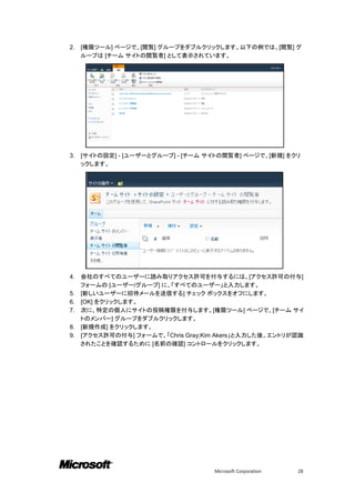 2.   [権限ツール] ページで、[閲覧] グループをダブルクリックします。以下の例では、[閲覧] グ
     ループは [チーム サイトの閲覧者] として表示されています。




3.   [サイトの設定] - [ユーザーとグループ] - [チーム サイトの閲覧者] ページで、[新規] をクリ
     ックします。




4.   会社のすべてのユーザーに読み取りアクセス許可を付与するには、[アクセス許可の付与]
     フォームの [ユーザー/グループ] に、「すべてのユーザー」と入力します。
5.   [新しいユーザーに招待メールを送信する] チェック ボックスをオフにします。
6.   [OK] をクリックします。
7.   次に、特定の個人にサイトの投稿権限を付与します。[権限ツール] ページで、[チーム サイ
     トのメンバー] グループをダブルクリックします。
8.   [新規作成] をクリックします。
9.   [アクセス許可の付与] フォームで、「Chris Gray;Kim Akers」と入力した後、エントリが認識
     されたことを確認するために [名前の確認] コントロールをクリックします。




                                     Microsoft Corporation   28
 