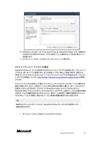 10. [OK] をクリックします。これで Kim および Chris は、SharePoint Online サイトに投稿する
          ためのアクセス許可が付与され、アクセス許可について通知するリンクを含む電子メール
          を受信します。
      11. [サイト] メニューの [ホーム] をクリックし、[ホーム] ページに戻ります。



タスク 4: ドキュメント ライブラリの構成
SharePoint Online は、ファイルを保存するためにドキュメント ライブラリを使用します。ドキュメント ラ
イブラリは、単一のページに配置するか、または混成ページの一部として追加できます。既定では、
[共有ドキュメント] セクションの [ホーム] ページ上にドキュメント ライブラリが作成されます。ドキュメン
ト ライブラリの詳細については、http://technet.microsoft.com/ja-jp/library/cc262215.aspx を参照し
てください。

ドキュメント ライブラリを有効にした場合、チェックインしたすべてのドキュメントのバージョン番号が自
動的に増加します。さらに、以前のバージョンに戻す必要がある場合に備えて、各バージョンのコピー
を保存しておくことができます。ブラウザーで SharePoint Online サイトにアクセスしなくても、
Microsoft Office でドキュメントのチェックインおよびチェックアウトや、以前のバージョンの復元を管理
できます。これらの機能を組み合わせることにより、電子メールを使用して複数の寄稿者がドキュメン
トをコラボレーションする場合に発生するバージョン管理の問題を解消するのに役立ちます。

  注

 保持されたドキュメントのバージョンは、SharePoint Online クォータに対する使用ディスク
 領域と見なされます。



      1.   [ホーム] ページから、[共有ドキュメント] をクリックします。




                                                 Microsoft Corporation     29
 