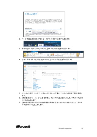 2.   ページの最上部の [ライブラリ ツール] で、[ライブラリ] をクリックします。




3.   右端の [ライブラリ ツール] リボンで、[ライブラリの設定] をクリックします。




4.   [ドキュメント ライブラリの設定] ページで、[バージョン設定] をクリックします。




5. [バージョン設定] ページで、[メジャーとマイナー (下書き) バージョンを作成する] を選択し
   ます。
6. [次の数のメジャー バージョンを保存する] チェック ボックスをオンにして、テキスト ボックス
   に「10」と入力します。
7. [次の数のメジャー バージョンの下書きを保存する] チェック ボックスをオンにして、テキス
   ト ボックスに「10」と入力します。




                                   Microsoft Corporation   30
 