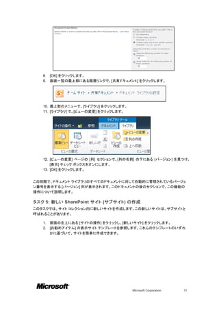 8.   [OK] をクリックします。
   9.   画面一覧の最上部にある階層リンクで、[共有ドキュメント] をクリックします。




   10. 最上部のメニューで、[ライブラリ] をクリックします。
   11. [ライブラリ] で、[ビューの変更] をクリックします。




   12. [ビューの変更] ページの [列] セクションで、[列の名前] の下にある [バージョン] を見つけ、
       [表示] チェック ボックスをオンにします。
   13. [OK] をクリックします。


この段階で、ドキュメント ライブラリのすべてのドキュメントに対して自動的に管理されているバージョ
ン番号を表示する [バージョン] 列が表示されます。このドキュメントの後のセクションで、この機能の
操作について説明します。

タスク 5: 新しい SharePoint サイト (サブサイト) の作成
このタスクでは、サイト コレクション内に新しいサイトを作成します。この新しいサイトは、サブサイトと
呼ばれることがあります。

   1.   画面の左上にある [サイトの操作] をクリックし、[新しいサイト] をクリックします。
   2.   [お勧めアイテム] の表示サイト テンプレートを参照します。これらのテンプレートのいずれ
        かに基づいて、サイトを簡単に作成できます。




                                      Microsoft Corporation   31
 