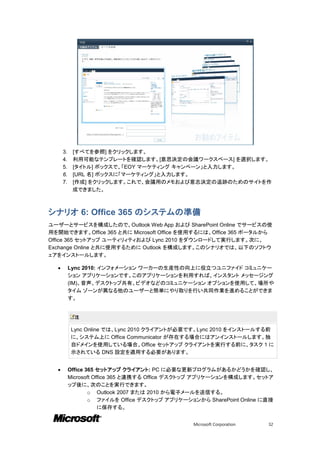 3.    [すべてを参照] をクリックします。
      4.    利用可能なテンプレートを確認します。[意思決定の会議ワークスペース] を選択します。
      5.    [タイトル] ボックスで、「EOY マーケティング キャンペーン」と入力します。
      6.    [URL 名] ボックスに「マーケティング」と入力します。
      7.    [作成] をクリックします。これで、会議用のメモおよび意志決定の追跡のためのサイトを作
            成できました。



シナリオ 6: Office 365 のシステムの準備
ユーザーとサービスを構成したので、Outlook Web App および SharePoint Online でサービスの使
用を開始できます。Office 365 と共に Microsoft Office を使用するには、Office 365 ポータルから
Office 365 セットアップ ユーティリィティおよび Lync 2010 をダウンロードして実行します。次に、
Exchange Online と共に使用するために Outlook を構成します。このシナリオでは、以下のソフトウ
ェアをインストールします。

          Lync 2010: インフォメーション ワーカーの生産性の向上に役立つユニファイド コミュニケー
           ション アプリケーションです。このアプリケーションを利用すれば、インスタント メッセージング
           (IM)、音声、デスクトップ共有、ビデオなどのコミュニケーション オプションを使用して、場所や
           タイム ゾーンが異なる他のユーザーと簡単にやり取りを行い共同作業を進めることができま
           す。


             注

           Lync Online では、Lync 2010 クライアントが必要です。Lync 2010 をインストールする前
           に、システム上に Office Communicator が存在する場合にはアンインストールします。独
           自ドメインを使用している場合、Office セットアップ クライアントを実行する前に、タスク 1 に
           示されている DNS 設定を適用する必要があります。


          Office 365 セットアップ クライアント: PC に必要な更新プログラムがあるかどうかを確認し、
           Microsoft Office 365 と連携する Office デスクトップ アプリケーションを構成します。セットア
           ップ後に、次のことを実行できます。
                   o Outlook 2007 または 2010 から電子メールを送信する。
                   o ファイルを Office デスクトップ アプリケーションから SharePoint Online に直接
                       に保存する。


                                                Microsoft Corporation   32
 