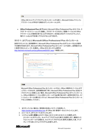 注

            Office 365 セットアップ クライアントをインストールする前に、Microsoft Online サインイン
            アプリケーションが存在する場合はアンインストールします。



          Office Professional Plus (オプション): Microsoft Office Professional Plus 2010 では、ク
           ラウド サービスにシームレスに接続し、クラウド サービスを介して最新バージョンの Office
           アプリケーションの提供を受けることができるので、ほぼあらゆるデバイスからドキュメント、
           電子メールおよび予定表にアクセスすることができます。

タスク 1: (オプション) Microsoft Office Professional Plus のインストール
試用アカウントには、試用期間中に Microsoft Office Professional Plus をダウンロードおよび使用
する権利が含まれます。Microsoft Office Professional Plus をインストールする前に、試用版のため
に使用できるコンピューターを選定し、Office 2010 のシステム要件を
http://technet.microsoft.com/ja-jp/library/ee624351.aspx で確認します。




             重要

            Microsoft Office Professional Plus をインストールすると、Office の既存のバージョンがア
            ップグレードされます。試用期間の終了時に Microsoft Office Professional Plus を含むサ
            ブスクリプションを購入しない場合、Microsoft Office Professional Plus をアンインストール
            し、Office の現在のバージョンを再インストールする必要があります。試用の目的では、メイ
            ン コンピューターとは異なるシステムに Microsoft Office Professional Plus をインストール
            することを検討してください。




      1. まだ行っていない場合は、管理者の名前とパスワードを使用して、
         https://portal.microsoftonline.com の Office 365 管理ポータルにサインインします。
      2. [リソース] で、[ダウンロード] をクリックします。
      3. システムに必要な言語およびバージョン (32 ビットまたは 64 ビット) を選択します。
            [インストール] をクリックし、セットアップ プログラムの [実行] を選択します。複数のシス
            テムにインストールする場合は、セットアップ プログラムの [保存] を選択した後、アップ
            グレードする各システムでプログラムを実行します。


                                                          Microsoft Corporation       33
 