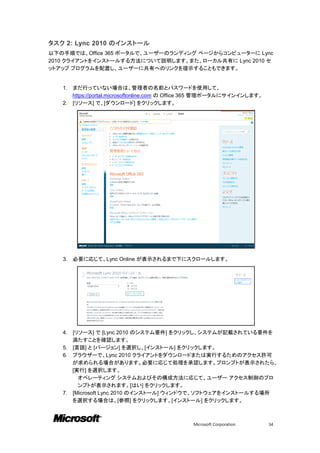 タスク 2: Lync 2010 のインストール
以下の手順では、Office 365 ポータルで、ユーザーのランディング ページからコンピューターに Lync
2010 クライアントをインストールする方法について説明します。また、ローカル共有に Lync 2010 セ
ットアップ プログラムを配置し、ユーザーに共有へのリンクを提示することもできます。


   1. まだ行っていない場合は、管理者の名前とパスワードを使用して、
      https://portal.microsoftonline.com の Office 365 管理ポータルにサインインします。
   2. [リソース] で、[ダウンロード] をクリックします。




   3.   必要に応じて、Lync Online が表示されるまで下にスクロールします。




   4. [リソース] で [Lync 2010 のシステム要件] をクリックし、システムが記載されている要件を
      満たすことを確認します。
   5. [言語] と [バージョン] を選択し、[インストール] をクリックします。
   6. ブラウザーで、Lync 2010 クライアントをダウンロードまたは実行するためのアクセス許可
      が求められる場合があります。必要に応じて処理を承認します。プロンプトが表示されたら、
      [実行] を選択します。
        オペレーティング システムおよびその構成方法に応じて、ユーザー アクセス制御のプロ
        ンプトが表示されます。[はい] をクリックします。
   7. [Microsoft Lync 2010 のインストール] ウィンドウで、ソフトウェアをインストールする場所
      を選択する場合は、[参照] をクリックします。[インストール] をクリックします。



                                              Microsoft Corporation      34
 