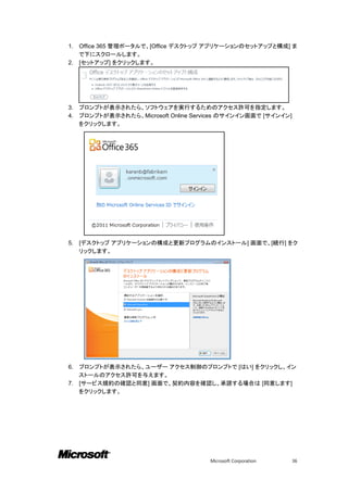 1. Office 365 管理ポータルで、[Office デスクトップ アプリケーションのセットアップと構成] ま
   で下にスクロールします。
2. [セットアップ] をクリックします。




3.   プロンプトが表示されたら、ソフトウェアを実行するためのアクセス許可を指定します。
4.   プロンプトが表示されたら、Microsoft Online Services のサインイン画面で [サインイン]
     をクリックします。




5.   [デスクトップ アプリケーションの構成と更新プログラムのインストール] 画面で、[続行] をク
     リックします。




6. プロンプトが表示されたら、ユーザー アクセス制御のプロンプトで [はい] をクリックし、イン
   ストールのアクセス許可を与えます。
7. [サービス規約の確認と同意] 画面で、契約内容を確認し、承諾する場合は [同意します]
   をクリックします。




                                       Microsoft Corporation    36
 