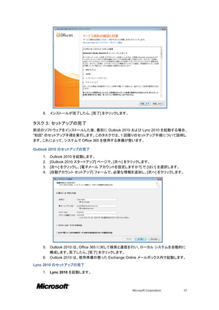 8.   インストールが完了したら、[完了] をクリックします。

タスク 3: セットアップの完了
前述のソフトウェアをインストールした後、最初に Outlook 2010 および Lync 2010 を起動する場合、
"初回" のセットアップ手順を実行します。このタスクでは、1 回限りのセットアップ手順について説明し
ます。これによって、システムで Office 365 を使用する準備が整います。

Outlook 2010 のセットアップの完了

    1.   Outlook 2010 を起動します。
    2.   [Outlook 2010 スタートアップ] ページで、[次へ] をクリックします。
    3.   [次へ] をクリックし、[電子メール アカウントを設定しますか?] で [はい] を選択します。
    4.   [自動アカウント セットアップ] フォームで、必要な情報を追加し、[次へ] をクリックします。




    5. Outlook 2010 は、Office 365 に対して検索と通信を行い、ローカル システムを自動的に
       構成します。完了したら、[完了] をクリックします。
    6. Outlook 2010 は、使用準備の整った Exchange Online メールボックス内で起動します。

Lync 2010 のセットアップの完了

    1.   Lync 2010 を起動します。



                                        Microsoft Corporation   37
 