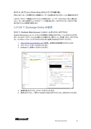 タスク 4: (オプション) Chris Gray のセットアップの繰り返し
Office 365 には、十分理解するには複数のユーザーが必要な多くのコラボレーション機能があります。

このウォークスルーで最適なエクスペリエンスを得るために、ユーザー Chris Gray に対して異なるコ
ンピューター (または仮想マシン) でタスク 1 ～ 3 を繰り返します。このアカウントは、このガイドで後
述するオプションの実習で使用します。

シナリオ 7: Exchange Online の使用
タスク 1: Outlook Web Access によるメールボックスへのアクセス
Outlook Web Access によって、どこからでも効果的に作業およびコラボレーションを行うことができ
ます。メインのワークステーションから離れている場合でも、電子メール、予定表、タスク、メモにアクセ
スし、インスタント メッセージングでやりとりするために必要になるのはブラウザーだけです。

   1.   https://portal.microsoftonline.com を参照し、管理者の資格情報でログオンします。
   2.   メイン メニューで [ホーム] をクリックします。
   3.   [Outlook] で、[受信トレイ] をクリックします。




   4.   [新規作成] をクリックし、[メッセージ] をクリックします。
   5.   [宛先] をクリックし、一覧から Fabrikam Sales をダブルクリックし、[OK] をクリックします。




                                            Microsoft Corporation   39
 