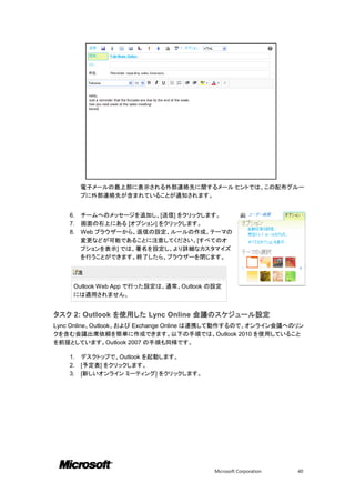 電子メールの最上部に表示される外部連絡先に関するメール ヒントでは、この配布グルー
         プに外部連絡先が含まれていることが通知されます。


    6.   チームへのメッセージを追加し、[送信] をクリックします。
    7.   画面の右上にある [オプション] をクリックします。
    8.   Web ブラウザーから、返信の設定、ルールの作成、テーマの
         変更などが可能であることに注意してください。[すべてのオ
         プションを表示] では、署名を設定し、より詳細なカスタマイズ
         を行うことができます。終了したら、ブラウザーを閉じます。

         注

     Outlook Web App で行った設定は、通常、Outlook の設定
     には適用されません。


タスク 2: Outlook を使用した Lync Online 会議のスケジュール設定
Lync Online、Outlook、および Exchange Online は連携して動作するので、オンライン会議へのリン
クを含む会議出席依頼を簡単に作成できます。以下の手順では、Outlook 2010 を使用していること
を前提としています。Outlook 2007 の手順も同様です。

    1.   デスクトップで、Outlook を起動します。
    2.   [予定表] をクリックします。
    3.   [新しいオンライン ミーティング] をクリックします。




                                         Microsoft Corporation   40
 