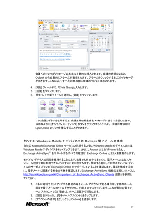 会議へのリンクがメッセージの本文に自動的に挿入されます。会議の時間になると、
          Outlook から自動的にアラームが表示されます。アラームをクリックすると、このメッセージ
          が開きます。これにより、すべての参加者に会議のリンクが提示されます。

     4.   [宛先] フィールドで、「Chris Gray」と入力します。
     5.   [送信] をクリックします。
     6.   受信トレイで電子メールを選択し、[会議] をクリックします。




          この [会議] ボタンを使用すると、会議出席依頼を含むメッセージに直ちに返信した後で、
          以前のように [オンライン ミーティング] ボタンをクリックすることにより、会議出席依頼に
          Lync Online のリンクを挿入することができます。




タスク 3: Windows Mobile 7 デバイス用の Outlook 電子メールの構成
自社の Microsoft Exchange Online サービスと同期するように Windows Mobile 6 デバイスまたは
Windows Mobile 7 デバイスをセットアップできます。さらに、Android および iPhone を含む、
                   ®
Exchange ActiveSync をサポートするすべての電話は Exchange Online と正しく連携動作します。

モバイル デバイスの同期を保持することにより、職場でも外出中であっても、電子メールおよびスケ
ジュール設定を常に利用できるようにするために役立ちます。開始する前に、ご利用のモバイル デバ
イスのサービス プランが Exchange Online をサポートしていることを確認します。電話を構成する前
に、電子メールに関連する料金の有無を確認します。Exchange ActiveSync 機能の比較については、
http://en.wikipedia.org/wiki/Comparison_of_Exchange_ActiveSync_Clients (英語) を参照し
てください。

     1. これが電話でセットアップする最初の電子メール アカウントである場合は、電話のホーム
        画面で電子メールのタイルをクリックし、手順 4 までスキップします。これが最初の電子メ
        ール アカウントでない場合は、ホーム画面から移動します。
     2. [設定] をクリックし、[電子メールアカウント] をタップします。
     3. [アカウントの追加] をクリックし、[Outlook] を選択します。


                                                  Microsoft Corporation     41
 