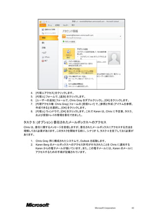 4. [代理人アクセス] をクリックします。
   5. [代理人] フォームで、[追加] をクリックします。
   6. [ユーザーの追加] フォームで、Chris Gray をダブルクリックし、[OK] をクリックします。
   7. [代理アクセス権: Chris Gray] フォームの [受信トレイ] で、[参照と作成 (アイテムを参照、
      作成できる)] を選択し、[OK] をクリックします。
   8. [代理人] ウィンドウで、[OK] をクリックします。これで Karen は、Chris に予定表、タスク、
      および受信トレイの管理を委任できました。

タスク 5: (オプション) 委任されたメールボックスへのアクセス
Chris は、委任に関するメッセージを受信しますが、委任されたメールボックスにアクセスする方法を
理解しておく必要があります。このタスクを開始する前に、シナリオ 5、タスク 4 を完了しておく必要が
あります。

   1.   Chris Gray 用に構成されたシステムで、Outlook を起動します。
   2.   Karen Berg のメールボックスへのアクセス許可が付与されたことを Chris に通知する
        Karen からの電子メールが届いています。また、この電子メールには、Karen のメールに
        アクセスするための手順が記載されています。




                                      Microsoft Corporation   43
 