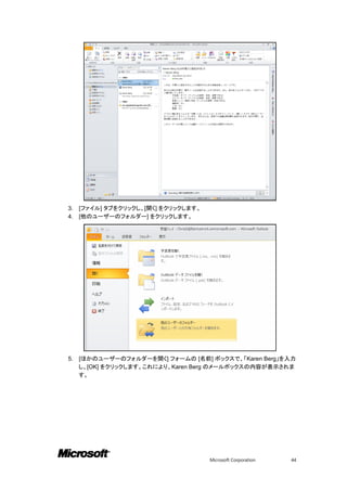 3.   [ファイル] タブをクリックし、[開く] をクリックします。
4.   [他のユーザーのフォルダー] をクリックします。




5.   [ほかのユーザーのフォルダーを開く] フォームの [名前] ボックスで、「Karen Berg」を入力
     し、[OK] をクリックします。これにより、Karen Berg のメールボックスの内容が表示されま
     す。




                                      Microsoft Corporation   44
 