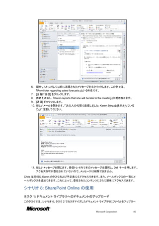 6.    配布リストに対して以前に送信されたメッセージを右クリックします。この例では、
         「Reminder regarding sales forecasts」という件名です。
   7.    [全員に返信] をクリックします。
   8.    件名を消去し、「Karen reports that she will be late to the meeting」に置き換えます。
   9.    [送信] をクリックします。
   10.   新しいメールを開きます。「次の人の代理で送信しました: Karen Berg」と表示されている
         ことに注意してください。




   11. 新しいメッセージを閉じます。受信トレイ内でそのメッセージを選択し、Del キーを押します。
       アクセス許可が委任されていないので、メッセージは削除できません。

Chris は同様に Karen のタスクおよび予定表にもアクセスできます。また、メールボックスの一覧にメ
ールボックスを追加できます。これによって、委任されたコンテンツにさらに簡単にアクセスできます。

シナリオ 8: SharePoint Online の使用
タスク 1: ドキュメント ライブラリへのドキュメントのアップロード
このタスクでは、シナリオ 6、タスク 2 でカスタマイズしたドキュメント ライブラリにファイルをアップロー


                                                  Microsoft Corporation    45
 