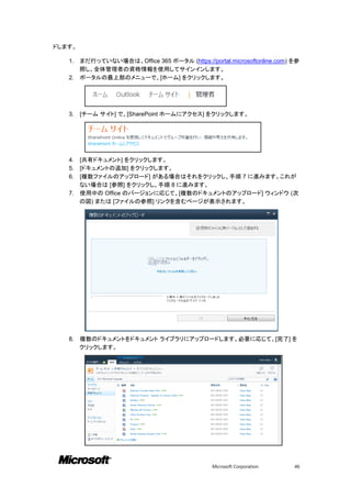 ドします。

   1. まだ行っていない場合は、Office 365 ポータル (https://portal.microsoftonline.com) を参
      照し、全体管理者の資格情報を使用してサインインします。
   2. ポータルの最上部のメニューで、[ホーム] をクリックします。




   3.   [チーム サイト] で、[SharePoint ホームにアクセス] をクリックします。




   4. [共有ドキュメント] をクリックします。
   5. [ドキュメントの追加] をクリックします。
   6. [複数ファイルのアップロード] がある場合はそれをクリックし、手順 7 に進みます。これが
      ない場合は [参照] をクリックし、手順 8 に進みます。
   7. 使用中の Office のバージョンに応じて、[複数のドキュメントのアップロード] ウィンドウ (次
      の図) または [ファイルの参照] リンクを含むページが表示されます。




   8.   複数のドキュメントをドキュメント ライブラリにアップロードします。必要に応じて、[完了] を
        クリックします。




                                              Microsoft Corporation    46
 