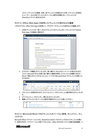 これで、ドキュメントの種類、名前、各ドキュメントが変更された日時、ドキュメントを変更し
         たユーザー、および各ドキュメントのバージョン番号の情報と共に、ドキュメントが
         SharePoint サイトに表示されます。


タスク 2: Office Web Apps を使用したドキュメントの表示および編集
このタスクでは、Office Web Apps を使用して、ブラウザーでドキュメントを表示および編集します。

    1.   [共有ドキュメント] の一覧で、Word ドキュメントをクリックします。ドキュメントが Outlook
         Web Apps で自動的に開きます。




    2.   [ブラウザーで編集] をクリックします。使い慣れた Word のツール バーが表示されます。
         これで、Microsoft Word の既に使い慣れた機能を使用してドキュメントを編集できます。
         [Word で開く] をクリックすることにより、いつでも Microsoft Word でドキュメントを開くこと
         ができます。




    3. ドキュメントに変更を加えます。[ファイル] メニューをクリックし、[上書き保存] をクリックしま
       す。
    4. [ファイル] メニューをクリックし、[閉じる] をクリックします。
    5. 編集したドキュメントのバージョン番号が更新されたことに注意してください。




タスク 3: Microsoft Word でのドキュメントのバージョン管理、チェックイン、チェ
ックアウト
Microsoft Office アプリケーションでは、SharePoint Online でホスティングされたドキュメントを開い
て、使用できます。アプリケーションを終了することなく、Office 内でのオンライン文書の直接編集、バ


                                           Microsoft Corporation   47
 