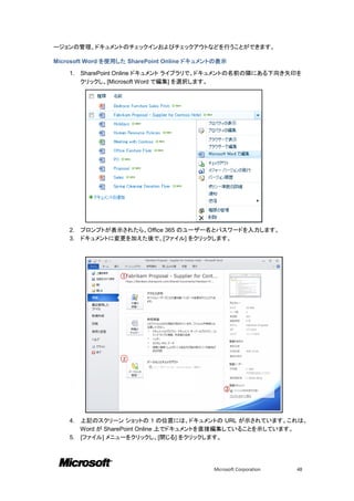 ージョンの管理、ドキュメントのチェックインおよびチェックアウトなどを行うことができます。

Microsoft Word を使用した SharePoint Online ドキュメントの表示

    1.   SharePoint Online ドキュメント ライブラリで、ドキュメントの名前の隣にある下向き矢印を
         クリックし、[Microsoft Word で編集] を選択します。




    2.   プロンプトが表示されたら、Office 365 のユーザー名とパスワードを入力します。
    3.   ドキュメントに変更を加えた後で、[ファイル] をクリックします。




    4. 上記のスクリーン ショットの 1 の位置には、ドキュメントの URL が示されています。これは、
       Word が SharePoint Online 上でドキュメントを直接編集していることを示しています。
    5. [ファイル] メニューをクリックし、[閉じる] をクリックします。




                                            Microsoft Corporation   48
 
