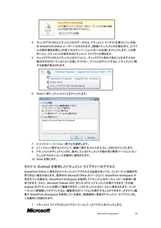 4. チェックアウトされたドキュメントのステータスは、ドキュメント ライブラリを表示している他
       の SharePoint Online ユーザーにも示されます。[関連ドキュメント] の右側の列で、[ファイ
       ルの保存場所を開く] (手順 3 のスクリーン ショットの 3 の位置) をクリックします。この操
       作により、ドキュメントの保存先のドキュメント ライブラリが開きます。
    5. チェックアウトされたドキュメントのアイコンに、チェックアウト済みであることを示す小さな
       緑の矢印が付いていることに注意してください。アイコンをポイントすると、ドキュメントに関
       する詳細が表示されます。




    6.   Word に戻り、[チェックイン] をクリックします。




    7.  [1.0 メジャー バージョン (発行)] を選択します。
    8.  [バージョンに関するコメント] で、編集に関するコメントを入力し、[OK] をクリックします。
    9.  ドキュメントがチェックインされ、表示しているドキュメントが読み取り専用バージョンになっ
        たことが Word によって自動的に通知されます。
    10. Word を閉じます。

タスク 4: Outlook を使用したドキュメント ライブラリへのアクセス
SharePoint Online に保存されたドキュメントにアクセスする必要があっても、インターネット接続を利
用できない場合があります。使用中の Microsoft Office のバージョンに SharePoint Workspace が
含まれている場合は、SharePoint Workspace を使用してドキュメントのローカル コピーを簡単に保
持できます。さらに、Microsoft Outlook 2007 または 2010 にドキュメントを発行できます。その後、
Outlook 内でドキュメントを開いて編集できます。このドキュメントはローカルに保存されます。インタ
ーネットに再接続してログインすると、編集済みのバージョンを発行することができます。オフライン編
集で SharePoint Workspace を使用している場合、再接続時に更新がドキュメント ライブラリに対し
て自動的に同期されます。

    1.   ドキュメント ライブラリの [ライブラリ ツール] で、[ライブラリ] をクリックします。


                                          Microsoft Corporation   50
 