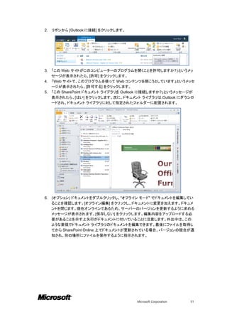 2.   リボンから [Outlook に接続] をクリックします。




3. 「この Web サイトがこのコンピューターのプログラムを開くことを許可しますか?」というメッ
   セージが表示されたら、[許可] をクリックします。
4. 「Web サイトで、このプログラムを使って Web コンテンツを開こうとしています」というメッセ
   ージが表示されたら、[許可する] をクリックします。
5. 「この SharePoint ドキュメント ライブラリを Outlook に接続しますか?」というメッセージが
   表示されたら、[はい] をクリックします。次に、ドキュメント ライブラリは Outlook にダウンロ
   ードされ、ドキュメント ライブラリに対して指定されたフォルダーに配置されます。




6.   (オプション) ドキュメントをダブルクリックし、"オフライン モード" でドキュメントを編集してい
     ることを確認します。[オフライン編集] をクリックし、ドキュメントに変更を加えます。ドキュメ
     ントを閉じます。現在オンラインであるため、サーバーのバージョンを更新するように求める
     メッセージが表示されます。[保存しない] をクリックします。編集内容をアップロードする必
     要があることを示す上矢印がドキュメントに付いていることに注意します。外出中は、この
     ような要領でドキュメント ライブラリのドキュメントを編集できます。最後にファイルを取得し
     てから SharePoint Online 上でドキュメントが更新されている場合、バージョンの競合が通
     知され、別の場所にファイルを保存するように指示されます。




                                     Microsoft Corporation   51
 