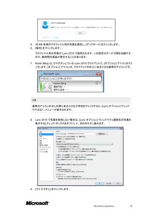 5.   30 KB 未満のプロファイル用の写真を選択し、[アップロード] をクリックします。
6.   [保存] をクリックします。

     プロファイル用の写真が Lync 2010 で使用されます。この設定はサービス間を伝搬する
     ので、数時間の遅延が発生することがあります。

7.   Karen Berg としてログオンしている Lync 2010 クライアントで、[オプション] アイコンをクリ
     ックします。[オプション] アイコンは、クライアントの右上にある小さな歯車のアイコンです。




     注

 歯車のアイコンの少し右側にある小さな三角形をクリックすると、[Lync オプション] ウィンド
 ウではなく、メニューが表示されます。


8.   Lync 2010 で写真を使用しない場合は、[Lync オプション] ウィンドウで [連絡先の写真を
     表示する] チェック ボックスをオフにして、次のタスクに進みます。




9.   [マイ ピクチャ] をクリックします。




                                      Microsoft Corporation   54
 