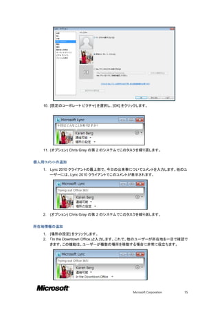 10. [既定のコーポレート ピクチャ] を選択し、[OK] をクリックします。




  11. (オプション) Chris Gray の第 2 のシステムでこのタスクを繰り返します。


個人用コメントの追加

  1.   Lync 2010 クライアントの最上部で、今日の出来事についてコメントを入力します。他のユ
       ーザーには、Lync 2010 クライアントでこのコメントが表示されます。




  2.   (オプション) Chris Gray の第 2 のシステムでこのタスクを繰り返します。


所在地情報の追加

  1.   [場所の設定] をクリックします。
  2.   「In the Downtown Office」と入力します。これで、他のユーザーが所在地を一目で確認で
       きます。この機能は、ユーザーが複数の場所を移動する場合に非常に役立ちます。




                                       Microsoft Corporation   55
 