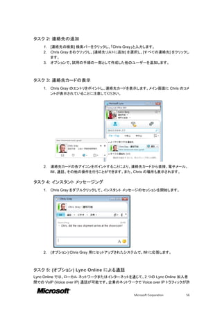 タスク 2: 連絡先の追加
    1. [連絡先の検索] 検索バーをクリックし、「Chris Gray」と入力します。
    2. Chris Gray を右クリックし、[連絡先リストに追加] を選択し、[すべての連絡先] をクリックし
       ます。
    3. オプションで、試用の手順の一部として作成した他のユーザーを追加します。



タスク 3: 連絡先カードの表示
    1.   Chris Gray のエントリをポイントし、連絡先カードを表示します。メイン画面に Chris のコメ
         ントが表示されていることに注意してください。




    2.   連絡先カードの各アイコンをポイントすることにより、連絡先カードから直接、電子メール、
         IM、通話、その他の操作を行うことができます。また、Chris の場所も表示されます。

タスク 4: インスタント メッセージング
    1.   Chris Gray をダブルクリックして、インスタント メッセージのセッションを開始します。




    2.   (オプション) Chris Gray 用にセットアップされたシステムで、IM に応答します。



タスク 5: (オプション) Lync Online による通話
Lync Online では、ローカル ネットワークまたはインターネットを通じて、2 つの Lync Online 加入者
間での VoIP (Voice over IP) 通話が可能です。企業のネットワークで Voice over IP トラフィックが許


                                          Microsoft Corporation   56
 