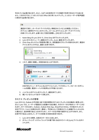 可されている必要があります。さらに、VoIP は全世界のすべての場所で利用できるわけではありま
せん。このタスクでは、2 つのシステムを Office 365 用にセットアップし、2 人のユーザーが音声通話
に参加する必要があります。



         注

     通話を行う前に、オーディオ デバイスが正しく構成されていることを確認してください。
     オプション (歯車のアイコン) をクリックし、[ツール]、[オプション]、[オーディオ デバイス]
     の順にクリックします。必要に応じて設定を調整し、[OK] をクリックします。

    1.   Karen Berg の Lync 2010 で、Chris Gray をダブルクリックします。
    2.   Lync 2010 のメニューで、[通話] をクリックし、[Lync 通話] をクリックします。
    3.   Chris Gray のシステムで着信音が聞こえ、受信通話のプロンプトが表示されます。電話の
         アイコンをクリックすると、通話に応答できます。




    4.   これで、通話に接続し、対話を始めることができます。




         さまざまなメニュー オプションおよびアイコンにより、マイクのミュート、スピーカーのボリュ
         ームの調整、電話キーパッドの使用などが可能になります。

    5.   ハンドセットのアイコンをクリックして、通話を終了します。
    6.   開いているウィンドウをすべて閉じます。

タスク 5: プレゼンスの管理
Lync 2010 は、Outlook の予定表に基づく空き時間を示すためにプレゼンスを自動的に変更します。
さらに Lync では、ユーザーが通話または会議中である場合、そのステータスが他のユーザーに示さ
れます。ステータスはまた、Outlook、Outlook Web App、SharePoint Online、その他のプレゼンス
対応アプリケーションに反映されます。最後に、予定ありとして計画されていた会議がキャンセルされ
た場合など、空き時間であることを示すために、ステータスを手動で変更することができます。また、
応答不可であることを示して、すべての受信 IM 要求を拒否できます。

    1.   Lync 2010 を開き、自身のステータスに注目します。
    2.   オペレーティング システム ウィンドウの最下部にあるタスクバーの [Lync] アイコンをポイ
         ントします。




                                         Microsoft Corporation   57
 