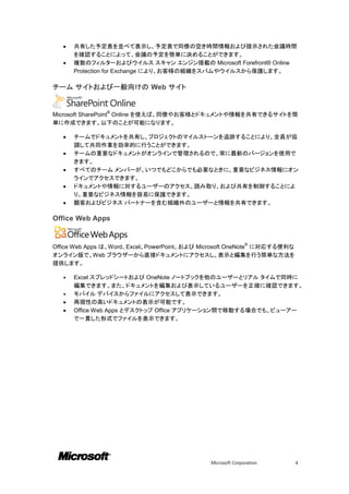    共有した予定表を並べて表示し、予定表で同僚の空き時間情報および提示された会議時間
       を確認することによって、会議の予定を簡単に決めることができます。
      複数のフィルターおよびウイルス スキャン エンジン搭載の Microsoft Forefront® Online
       Protection for Exchange により、お客様の組織をスパムやウイルスから保護します。

チーム サイトおよび一般向けの Web サイト


               ®
Microsoft SharePoint Online を使えば、同僚やお客様とドキュメントや情報を共有できるサイトを簡
単に作成できます。以下のことが可能になります。

      チームでドキュメントを共有し、プロジェクトのマイルストーンを追跡することにより、全員が協
       調して共同作業を効率的に行うことができます。
      チームの重要なドキュメントがオンラインで管理されるので、常に最新のバージョンを使用で
       きます。
      すべてのチーム メンバーが、いつでもどこからでも必要なときに、重要なビジネス情報にオン
       ラインでアクセスできます。
      ドキュメントや情報に対するユーザーのアクセス、読み取り、および共有を制御することによ
       り、重要なビジネス情報を容易に保護できます。
      顧客およびビジネス パートナーを含む組織外のユーザーと情報を共有できます。

Office Web Apps


                                                            ®
Office Web Apps は、Word、Excel、PowerPoint、および Microsoft OneNote に対応する便利な
オンライン版で、Web ブラウザーから直接ドキュメントにアクセスし、表示と編集を行う簡単な方法を
提供します。

      Excel スプレッドシートおよび OneNote ノートブックを他のユーザーとリアル タイムで同時に
       編集できます。また、ドキュメントを編集および表示しているユーザーを正確に確認できます。
      モバイル デバイスからファイルにアクセスして表示できます。
      再現性の高いドキュメントの表示が可能です。
      Office Web Apps とデスクトップ Office アプリケーション間で移動する場合でも、ビューアー
       で一貫した形式でファイルを表示できます。




                                             Microsoft Corporation       4
 