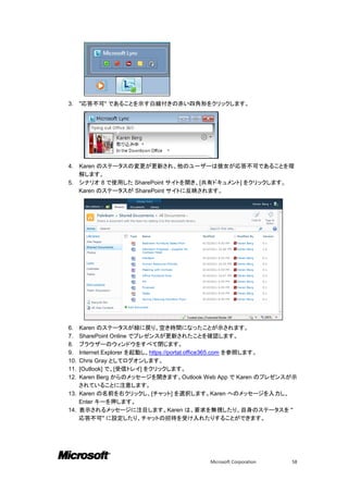 3.    "応答不可" であることを示す白線付きの赤い四角形をクリックします。




4. Karen のステータスの変更が更新され、他のユーザーは彼女が応答不可であることを理
   解します。
5. シナリオ 8 で使用した SharePoint サイトを開き、[共有ドキュメント] をクリックします。
   Karen のステータスが SharePoint サイトに反映されます。




6.  Karen のステータスが緑に戻り、空き時間になったことが示されます。
7.  SharePoint Online でプレゼンスが更新されたことを確認します。
8.  ブラウザーのウィンドウをすべて閉じます。
9.  Internet Explorer を起動し、https://portal.office365.com を参照します。
10. Chris Gray としてログオンします。
11. [Outlook] で、[受信トレイ] をクリックします。
12. Karen Berg からのメッセージを開きます。Outlook Web App で Karen のプレゼンスが示
    されていることに注意します。
13. Karen の名前を右クリックし、[チャット] を選択します。Karen へのメッセージを入力し、
    Enter キーを押します。
14. 表示されるメッセージに注目します。Karen は、要求を無視したり、自身のステータスを "
    応答不可" に設定したり、チャットの招待を受け入れたりすることができます。




                                       Microsoft Corporation   58
 