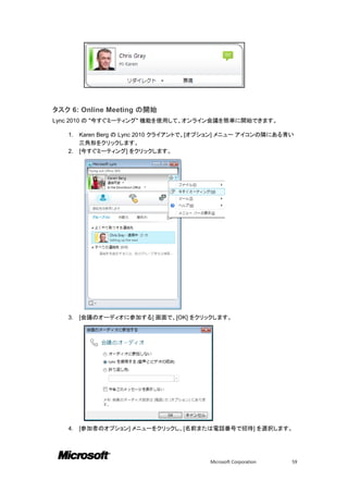 タスク 6: Online Meeting の開始
Lync 2010 の "今すぐミーティング" 機能を使用して、オンライン会議を簡単に開始できます。

   1. Karen Berg の Lync 2010 クライアントで、[オプション] メニュー アイコンの隣にある青い
      三角形をクリックします。
   2. [今すぐミーティング] をクリックします。




   3.   [会議のオーディオに参加する] 画面で、[OK] をクリックします。




   4.   [参加者のオプション] メニューをクリックし、[名前または電話番号で招待] を選択します。




                                       Microsoft Corporation   59
 