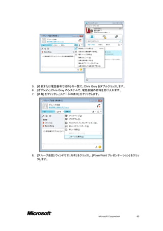 5.   [名前または電話番号で招待] の一覧で、Chris Gray をダブルクリックします。
6.   (オプション) Chris Gray のシステムで、電話会議の招待を受け入れます。
7.   [共有] をクリックし、[ステージの表示] をクリックします。




8.   [グループ会話] ウィンドウで [共有] をクリックし、[PowerPoint プレゼンテーション] をクリッ
     クします。




                                      Microsoft Corporation   60
 