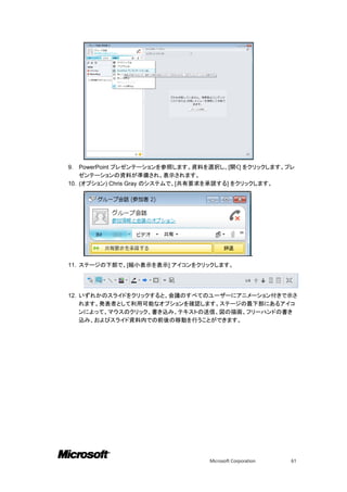9.  PowerPoint プレゼンテーションを参照します。資料を選択し、[開く] をクリックします。プレ
    ゼンテーションの資料が準備され、表示されます。
10. (オプション) Chris Gray のシステムで、[共有要求を承諾する] をクリックします。




                                                    .
11. ステージの下部で、[縮小表示を表示] アイコンをクリックします。




12. いずれかのスライドをクリックすると、会議のすべてのユーザーにアニメーション付きで示さ
    れます。発表者として利用可能なオプションを確認します。ステージの最下部にあるアイコ
    ンによって、マウスのクリック、書き込み、テキストの送信、図の描画、フリーハンドの書き
    込み、およびスライド資料内での前後の移動を行うことができます。




                                 Microsoft Corporation   61
 