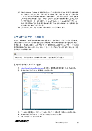17. これで、Internet Explorer が会議の他のユーザーに表示されるため、必要となるあらゆる
        サイトを他のユーザーに示すことができます。Office ドキュメント、カスタム アプリケーショ
        ン、またはデスクトップ全体を共有することもできます。Lync 2010 で Lync Online を使用
        してプログラムを共有することは、イベントとコンテンツをすべて確実に表示しながら、リア
        ルタイムで他のユーザーとのコラボレーション、デモンストレーション、およびトラブルシュー
        ティングを行うことができる、非常に強力な手段です。いつでも他のユーザーに制御を任せ
        て、共有を中止することができます。
    18. (オプション) Chris Gray のシステムから共有コンテンツを表示します。




シナリオ 10: サポートの取得
サービス管理者は、Office 365 の管理ポータルを使用して、ヘルプとコミュニティ コンテンツの検索、
Office 365 コミュニティ ページ内の有効なトピックの参照、サービスの正常性に関するリアル タイム
の状況レポートの表示、診断ツールのダウンロード、管理の委任、およびファイル サポート チケットの
運用を行うことができます。このシナリオでは、[サポート] ページからアクセス可能ないくつかのタスク
の手順について説明します。

注

このウォークスルーの一部としてのサポート リクエストを送信しないでください。



タスク 1: サービス リクエストを開く
    1.   https://portal.microsoftonline.com を参照し、管理者の資格情報でサインインします。
    2.   左側の列の [サポート] で [概要] をクリックします。




    3.   [リクエストの概要] で、サポート リクエストのステータスを参照できることに注目します。
    4.   左側の列の [サポート] で [サービス リクエスト] をクリックします。
    5.   [新しいリクエスト] をクリックします。


                                             Microsoft Corporation    63
 