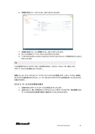 6.   [問題の特定] フィールドに入力し、[次へ] をクリックします。




    7.   [詳細の追加] フォームに情報を入力し、[次へ] をクリックします。
    8.   [ファイルの添付] ページで、[キャンセル] をクリックします。
    9.   「このリクエストをキャンセルしてもよろしいですか?」というメッセージが表示されたら [はい]
         をクリックします

注

これは試用アカウントですが、サポートを利用できます。このウォークスルーの一部としての
サポート リクエストを送信しないでください。



実際には、[サービス リクエスト] ページでサービス リクエストを管理します。このページでは、未解決
のリクエストと解決済みのリクエスト、ユーザーまたはマイクロソフトからの回答を待っているリクエスト
を表示できます。

タスク 2: サービスの正常性の表示
    1.   左側の列の [サポート] で [サービス正常性] をクリックします。
    2.   必要に応じて、青い三角形をクリックすることによって各サービスの下の一覧を展開します。
         サービスのさまざまな要素が個別に追跡されていることがわかります。




                                      Microsoft Corporation   64
 