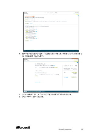 4.   購入するプランを選択して [カートに追加] をクリックするか、または E3 プランの下にある
     [カートに追加] をクリックします。




5.   ライセンス数を入力し、オプションのアドオンが必要かどうかを指定します。
6.   [チェックアウト] をクリックします。




                                 Microsoft Corporation   66
 
