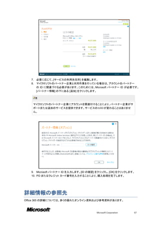 .
   7.   必要に応じて、[サービスの利用先住所] を編集します。
   8.   マイクロソフトのパートナー企業と共同作業を行っている場合は、アカウントをパートナー
        の ID に関連づける必要があります。このためには、Microsoft パートナー ID が必要です。
        [パートナー情報] の下にある [追加] をクリックします。

        注

    マイクロソフトのパートナー企業にアカウントを関連付けることにより、パートナー企業がサ
    ポートまたは追加のサービスを提供できます。サービスのコストが変わることはありませ
    ん。




   9. Microsoft パートナー ID を入力します。[ID の確認] をクリックし、[OK] をクリックします。
   10. PO またはクレジット カード番号を入力することにより、購入処理を完了します。




詳細情報の参照先
Office 365 の詳細については、多くの優れたオンライン資料および参考資料があります。



                                        Microsoft Corporation       67
 