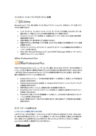 インスタント メッセージングとオンライン会議



Microsoft Lync™ では、既に使用している Office アプリケーションから、目的のユーザーを見つけて
すばやく接続できます。

      リッチ プレゼンス、インスタント メッセージング、オーディオ ビデオ通話、およびオンライン会
       議を利用して、事実上どこからでも同僚や顧客を見つけて接続できます。
      プレゼンス インジケーターを使用して、同僚およびパートナーのオンライン状態や空き時間
       情報を確認できます。
      同僚や顧客と PC 間の音声/ビデオ通話ができます。
      組織の内外の人と音声会議、ビデオ会議、および Web 会議などの多機能なオンライン会議
       を開催できます。
      デスクトップ、オンライン ホワイトボード、およびプレゼンテーションを組織の内外の同僚やパ
       ートナーと共有できます。
   
                                        ®        ®
       Office 365、Microsoft Windows Live 、および MSN Messenger の他のユーザーとクリッ
       ク操作でコミュニケーションできます。

Office Professional Plus



Office Professional Plus により、ユーザーは、PC、電話、または Web ブラウザーのどれを使用して
いても、より多くの場所から最善の作業を行うことができる強力な手段を利用できます。Office 365 の
一部である Office Professional Plus は、ビジネスの接続性を維持するために必要な、完全で使い
慣れた直感的なアプリケーションを提供します。

      Outlook のスレッド ビュー、その他の高度な管理ツールを使用して、受信トレイと予定表を自
       由自在に利用できます。
      Outlook Social Connector を使用して、Outlook 内でビジネス/ソーシャル ネットワーキング
       の機能を活用できます。
      管理可能なコラボレーションと、信頼性の高い共同編集が可能です。
      PowerPoint ブロードキャスト スライド ショーを利用して、地域または世界中でスライドショー
       を即座に共有できます。
      PowerPoint で新しいビデオ/写真編集ツールを使って、人の注目を引く魅力的なプレゼンテ
       ーションを簡単に作成できます。
      Excel で数億行ものデータをすばやく処理できます。膨大な量のデータを意味のある情報に
       変換できます。



ガイド ツアーに必要なもの
2 つのシステムで最適に実行できる作業
このガイドでは、大半の作業を 1 つのシステム上で完了できるように記述されています。Office 365
の一部の共同作業およびコミュニケーション機能は、2 つのシステムを使用した場合にのみ実演でき
ます。仮想システムを使用することはできますが、同じシステム上でホスティングされている場合、
Lync Online を使用した通話を行うことはできません。


                                              Microsoft Corporation   5
 