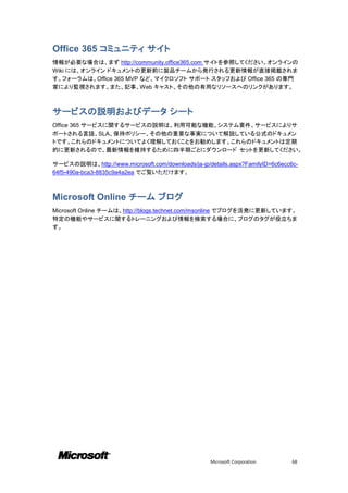Office 365 コミュニティ サイト
情報が必要な場合は、まず http://community.office365.com サイトを参照してください。オンラインの
Wiki には、オンライン ドキュメントの更新前に製品チームから発行される更新情報が直接掲載されま
す。フォーラムは、Office 365 MVP など、マイクロソフト サポート スタッフおよび Office 365 の専門
家により監視されます。また、記事、Web キャスト、その他の有用なリソースへのリンクがあります。



サービスの説明およびデータ シート
Office 365 サービスに関するサービスの説明は、利用可能な機能、システム要件、サービスによりサ
ポートされる言語、SLA、保持ポリシー、その他の重要な事実について解説している公式のドキュメン
トです。これらのドキュメントについてよく理解しておくことをお勧めします。これらのドキュメントは定期
的に更新されるので、最新情報を維持するために四半期ごとにダウンロード セットを更新してください。

サービスの説明は、http://www.microsoft.com/downloads/ja-jp/details.aspx?FamilyID=6c6ecc6c-
64f5-490a-bca3-8835c9a4a2ea でご覧いただけます。



Microsoft Online チーム ブログ
Microsoft Online チームは、http://blogs.technet.com/msonline でブログを活発に更新しています。
特定の機能やサービスに関するトレーニングおよび情報を検索する場合に、ブログのタグが役立ちま
す。




                                                    Microsoft Corporation      68
 